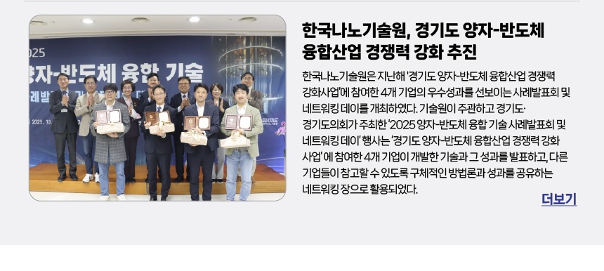 한국나노기술원, 경기도 양자-반도체 융합산업 경쟁력 강화 추진 - 한국나노기술원은 지난해 '경기도 양자-반도체 융합산업 경쟁력 강화사업’에 참여한 4개 기업의 우수성과를 선보이는 사례발표회 및 네트워킹 데이를 개최하였다. 기술원이 주관하고 경기도·경기도의회가 주최한 ‘2025 양자-반도체 융합 기술 사례발표회 및 네트워킹 데이’ 행사는 ‘경기도 양자-반도체 융합산업 경쟁력 강화 사업’ 에 참여한 4개 기업이 개발한 기술과 그 성과를 발표하고, 다른 기업들이 참고할 수 있도록 구체적인 방법론과 성과를 공유하는 네트워킹 장으로 활용되었다. 더보기