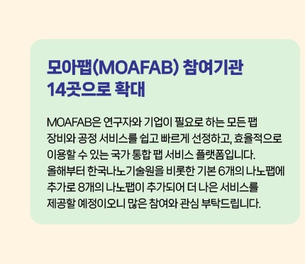 모아팹(MOAFAB) 참여기관 14곳으로 확대 - MOAFAB은 연구자와 기업이 필요로 하는 모든 팹장비와 공정 서비스를 쉽고 빠르게 선정하고, 효율적으로 이용할 수 있는 국가 통합 팹 서비스 플랫폼입니다. 올해부터 한국나노기술원을 비롯한 기본 6개의 나노팹에 추가로 8개의 나노팹이 추가되어 더 나은 서비스를 제공할 예정이오니 많은 참여와 관심 부탁드립니다.